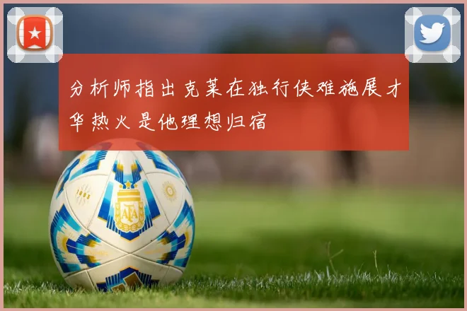 分析师指出克莱在独行侠难施展才华热火是他理想归宿