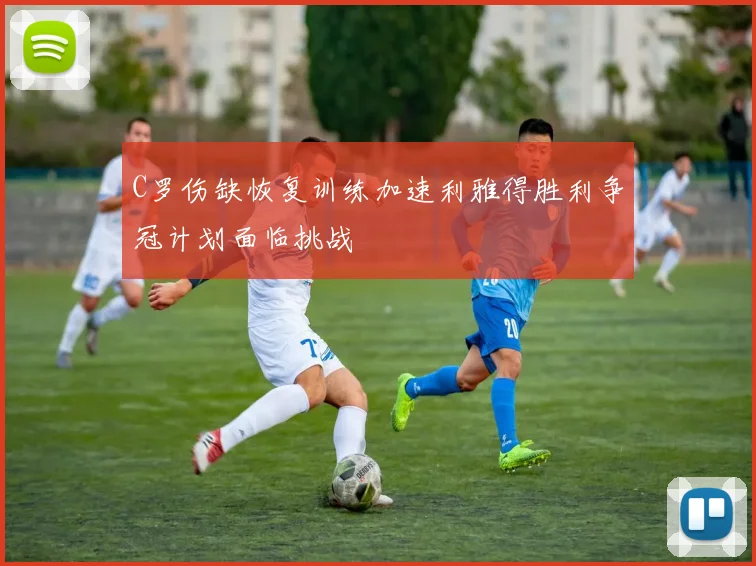 C罗伤缺恢复训练加速利雅得胜利争冠计划面临挑战