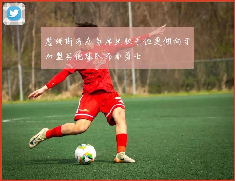 詹姆斯考虑与库里联手但更倾向于加盟其他球队而非勇士
