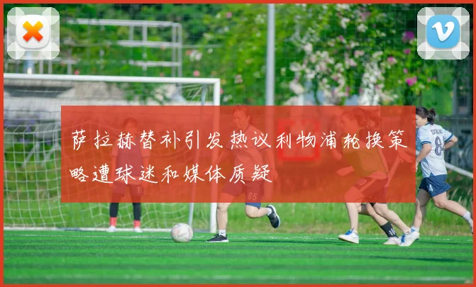 萨拉赫替补引发热议利物浦轮换策略遭球迷和媒体质疑